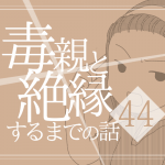 【44】毒親と絶縁するまでの話